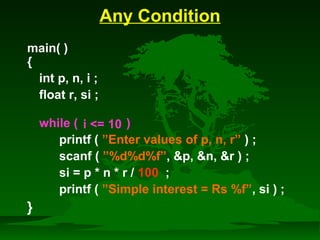 Any Condition 
main( ) 
{ 
int p, n, i ; 
float r, si ; 
while ( ) 
printf ( ”Enter values of p, n, r” ) ; 
scanf ( ”%d%d%f”, p, n, r ) ; 
si = p * n * r / 100 ; 
printf ( ”Simple interest = Rs %f”, si ) ; 
} 
i = 10 
 