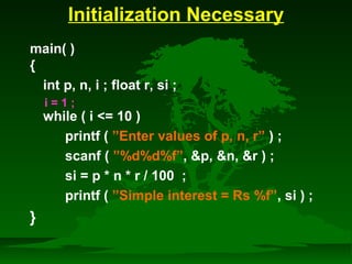 Initialization Necessary 
main( ) 
{ 
int p, n, i ; float r, si ; 
while ( i = 10 ) 
printf ( ”Enter values of p, n, r” ) ; 
scanf ( ”%d%d%f”, p, n, r ) ; 
si = p * n * r / 100 ; 
printf ( ”Simple interest = Rs %f”, si ) ; 
} 
i = 1 ; 
 