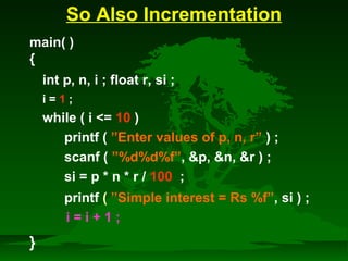 So Also Incrementation 
main( ) 
{ 
int p, n, i ; float r, si ; 
i = 1 ; 
while ( i = 10 ) 
printf ( ”Enter values of p, n, r” ) ; 
scanf ( ”%d%d%f”, p, n, r ) ; 
si = p * n * r / 100 ; 
printf ( ”Simple interest = Rs %f”, si ) ; 
} 
i = i + 1 ; 
 