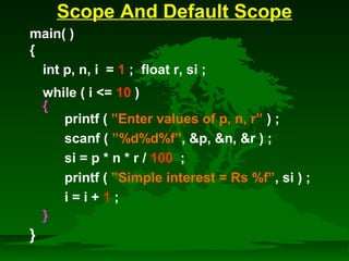 Scope And Default Scope 
main( ) 
{ 
int p, n, i = 1 ; float r, si ; 
while ( i = 10 ) 
{ 
printf ( ”Enter values of p, n, r” ) ; 
scanf ( ”%d%d%f”, p, n, r ) ; 
si = p * n * r / 100 ; 
printf ( ”Simple interest = Rs %f”, si ) ; 
i = i + 1 ; 
} 
} 
 