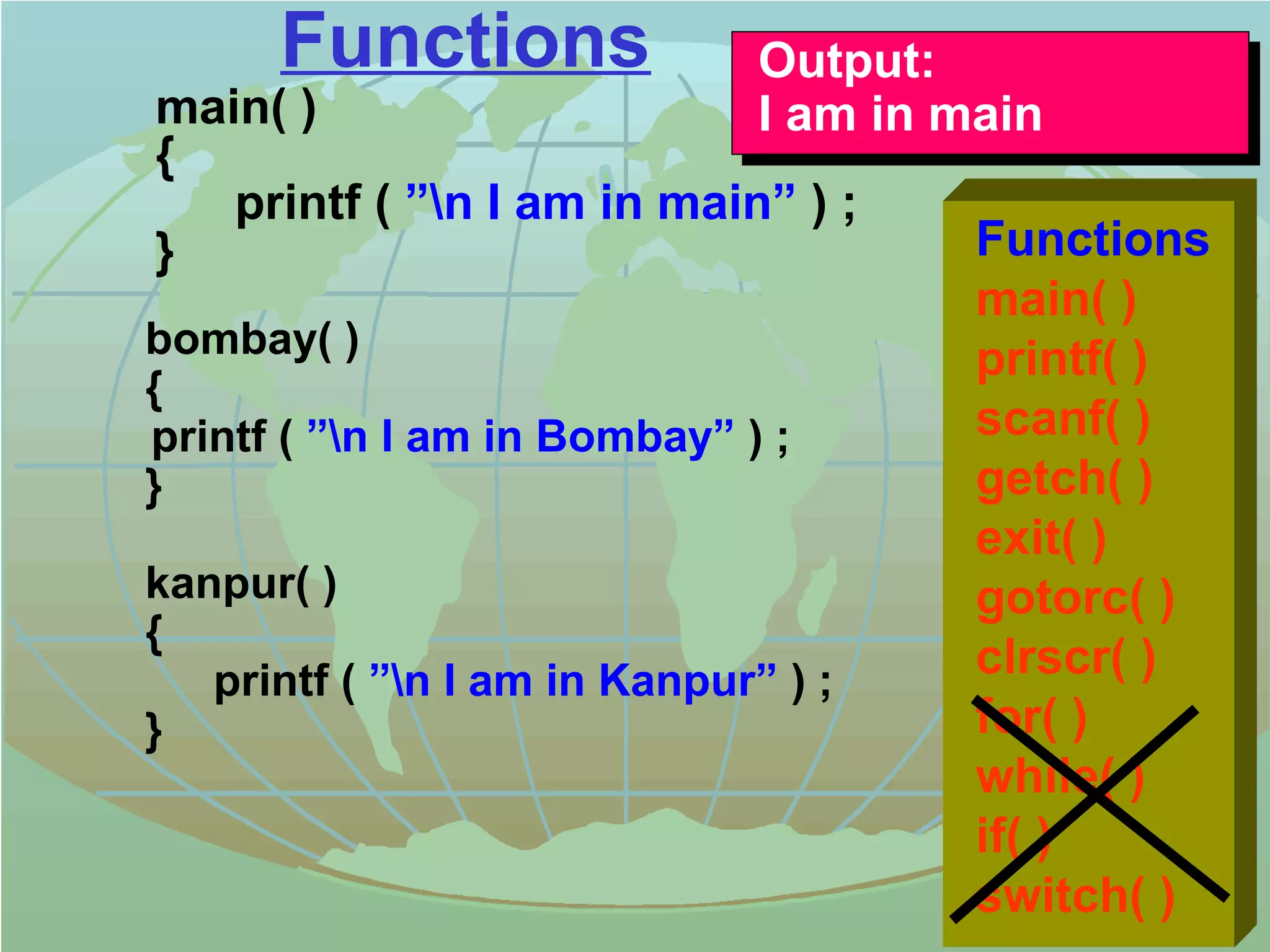 Functions 
main( ) 
{ 
Output: 
I am in main 
printf ( ”n I am in main” ) ; 
} 
bombay( ) 
{ 
printf ( ”n I am in Bombay” ) ; 
} 
kanpur( ) 
{ 
printf ( ”n I am in Kanpur” ) ; 
} 
Output: 
I am in main 
Functions 
main( ) 
printf( ) 
scanf( ) 
getch( ) 
exit( ) 
gotorc( ) 
clrscr( ) 
for( ) 
while( ) 
if( ) 
switch( ) 
 