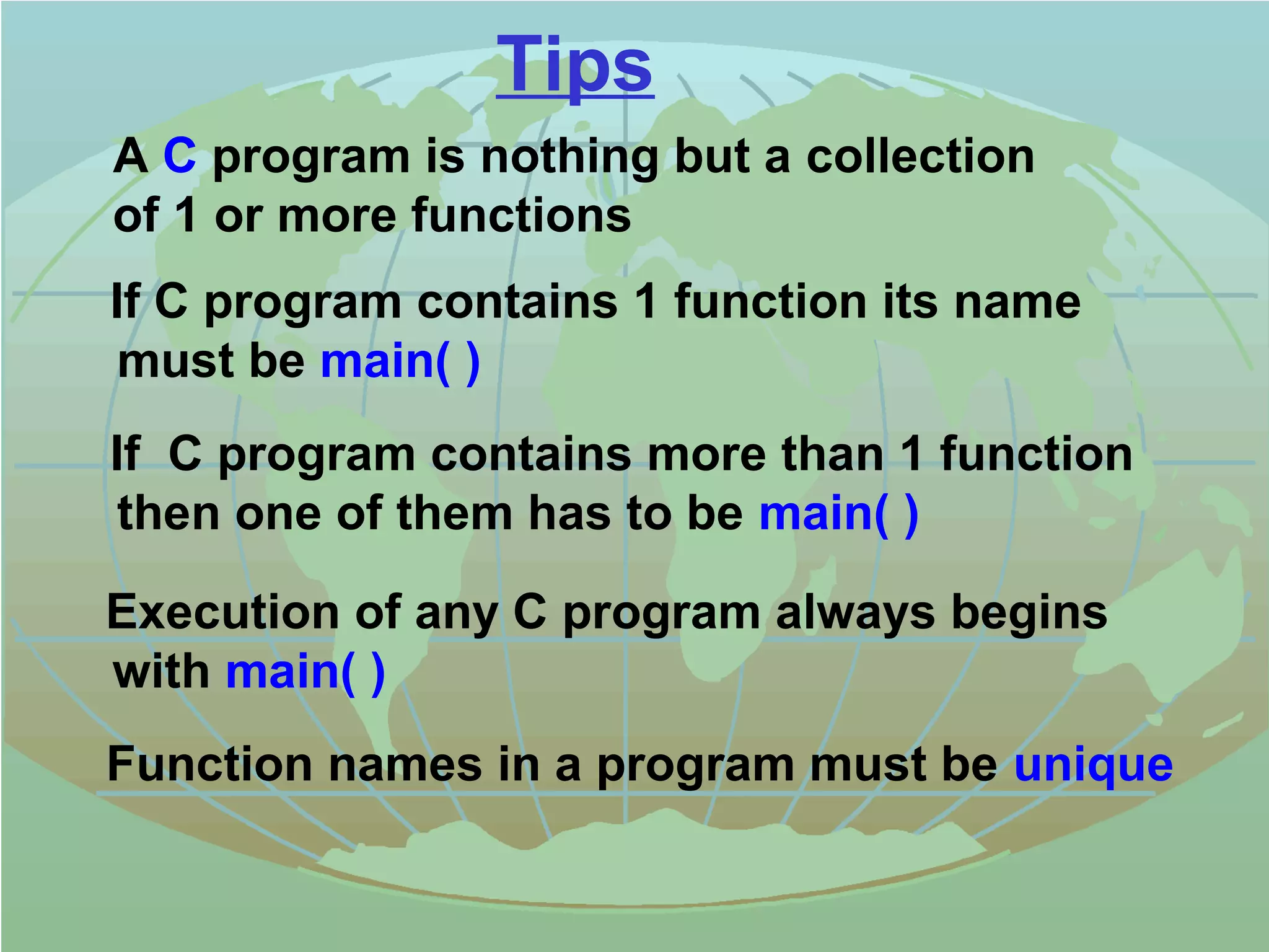 Tips 
 A C program is nothing but a collection 
of 1 or more functions 
 If C program contains 1 function its name 
must be main( ) 
 If C program contains more than 1 function 
then one of them has to be main( ) 
 Execution of any C program always begins 
with main( ) 
 Function names in a program must be unique 
 