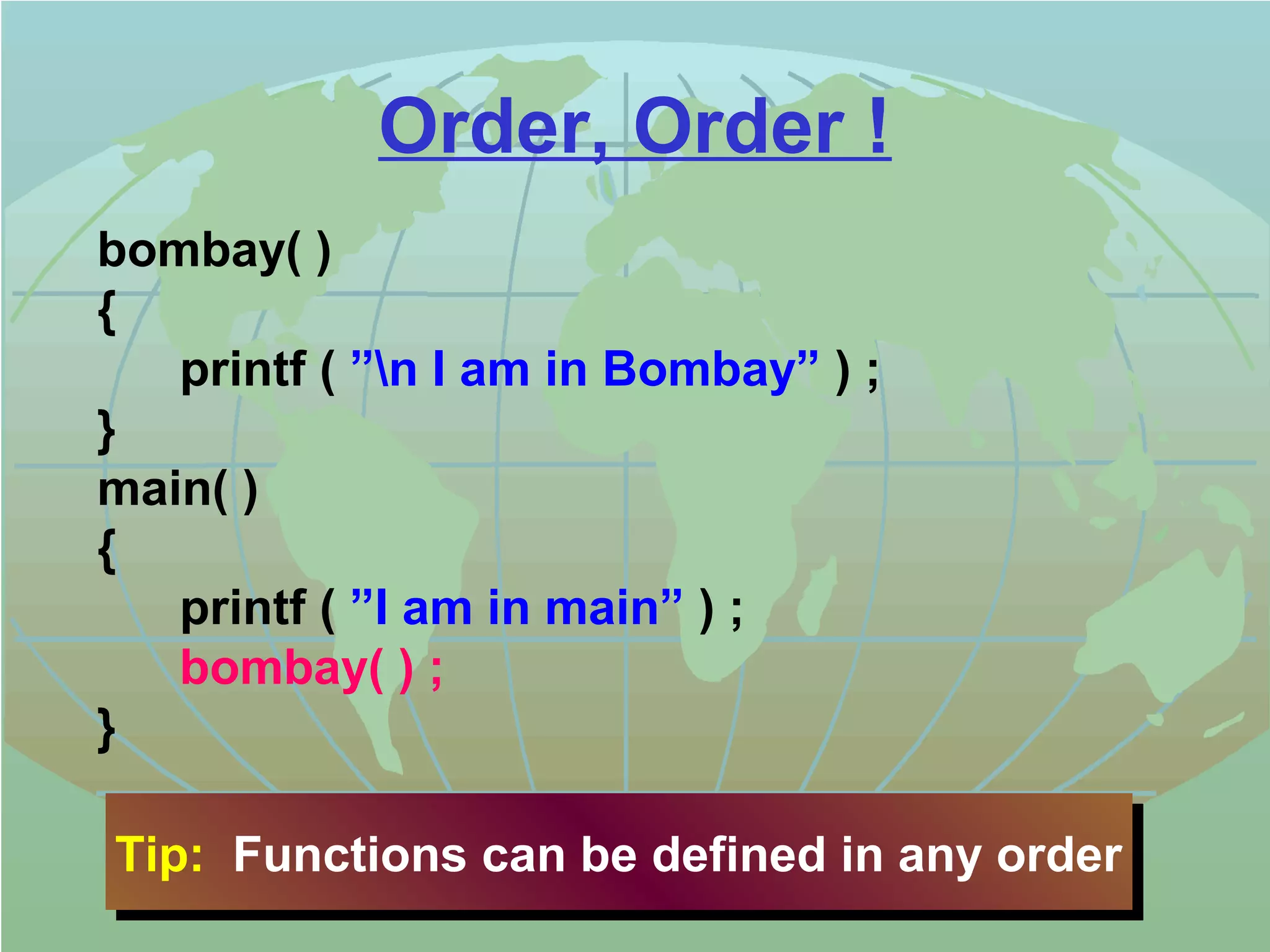 Order, Order ! 
bombay( ) 
{ 
printf ( ”n I am in Bombay” ) ; 
} 
main( ) 
{ 
printf ( ”I am in main” ) ; 
bombay( ) ; 
} 
Tip: Functions Tip: Functions ccaann bbee ddeeffiinneedd iinn aannyy oorrddeerr 
 