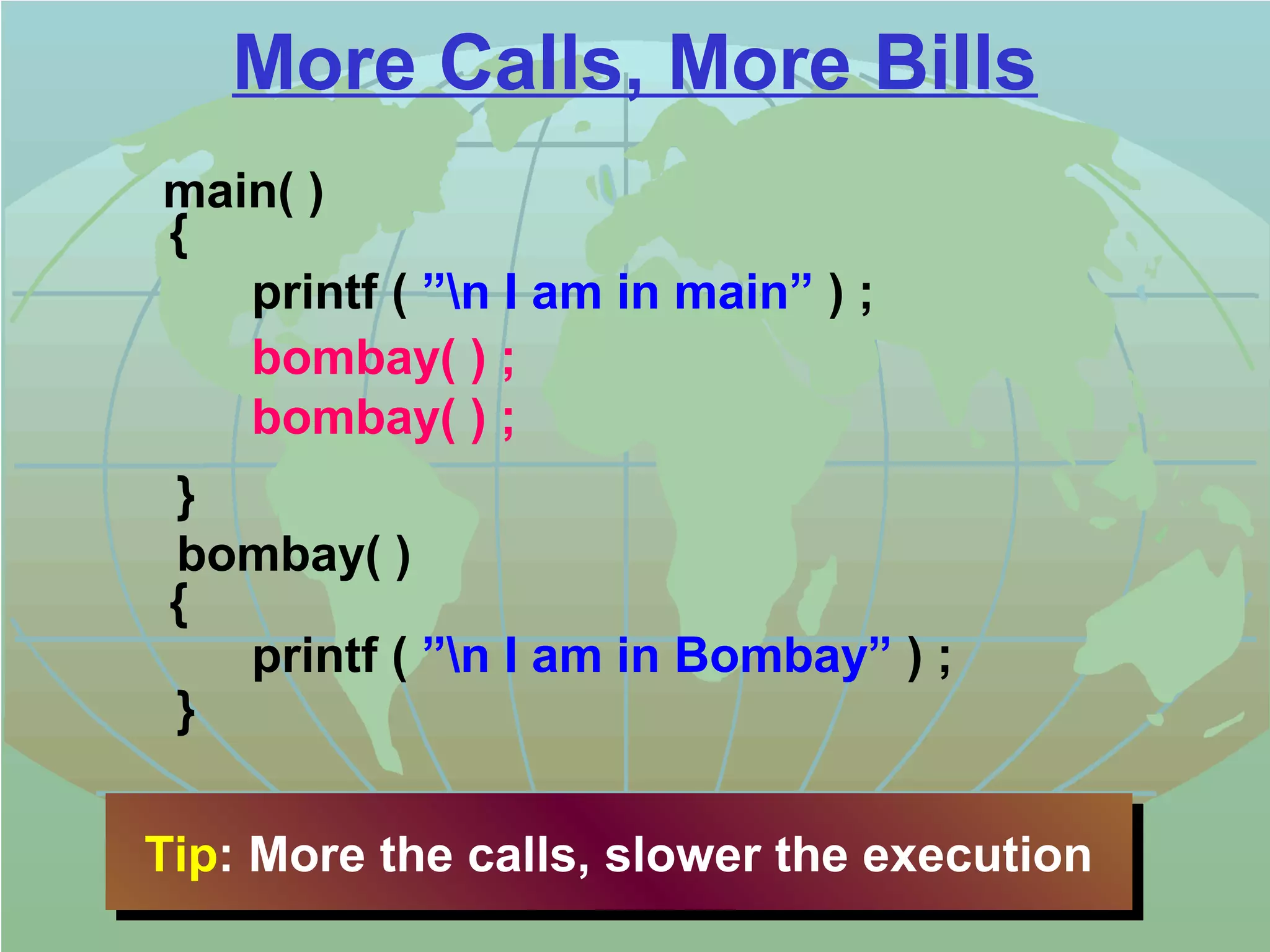 More Calls, More Bills 
main( ) 
{ 
printf ( ”n I am in main” ) ; 
bombay( ) ; 
bombay( ) ; 
} 
bombay( ) 
{ 
printf ( ”n I am in Bombay” ) ; 
} 
Tip: Tip: MMoorree tthhee ccaallllss,, sslloowweerr tthhee eexxeeccuuttiioonn 
 
