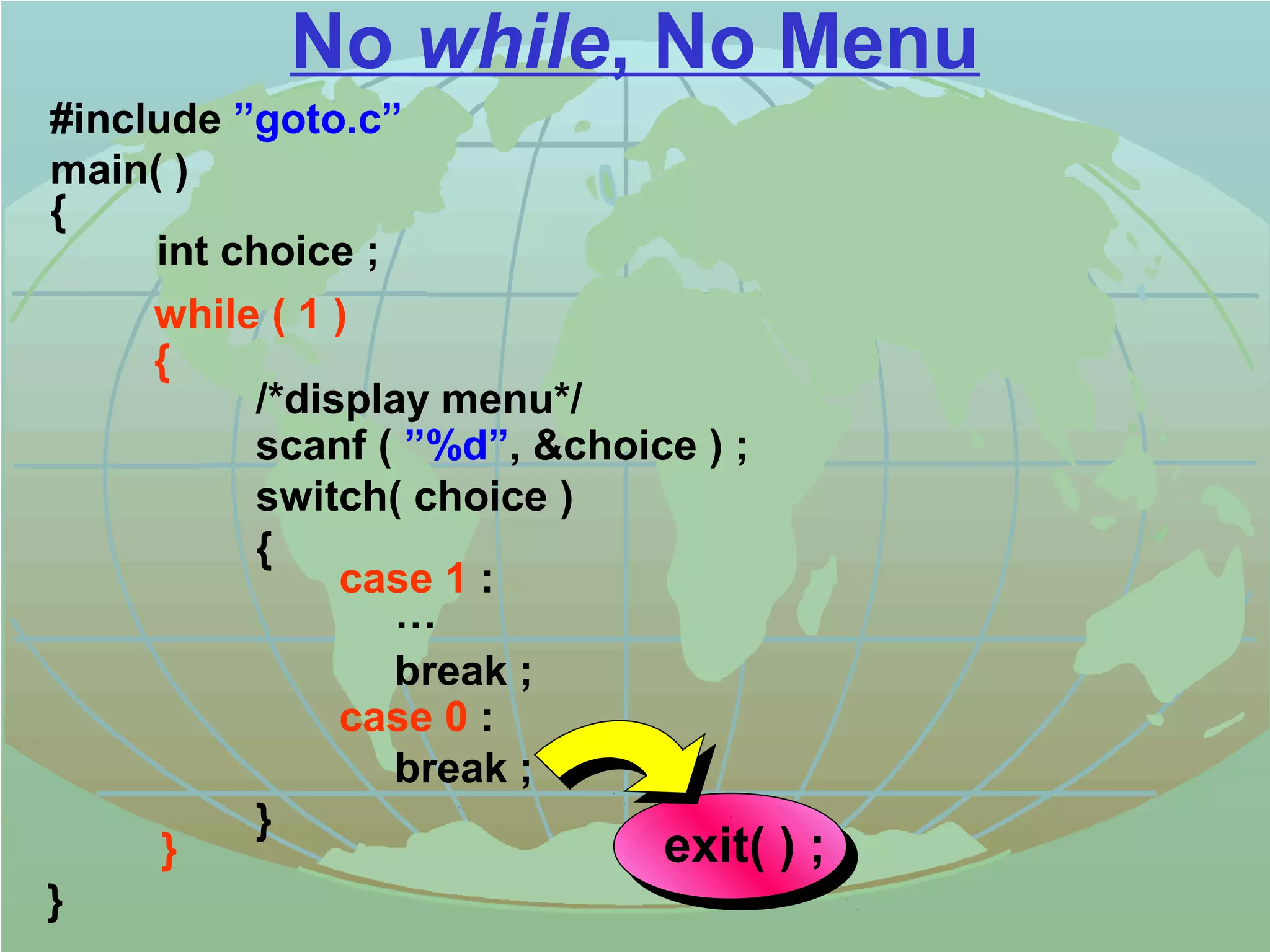 No while, No Menu 
#include ”goto.c” 
main( ) 
{ 
while ( 1 ) 
{ 
/*display menu*/ 
scanf ( ”%d”, choice ) ; 
switch( choice ) 
{ 
case 1 : 
… 
break ; 
case 0 : 
break ; 
} 
} 
int choice ; 
} exit( ) ; 
 
