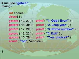 # include ”goto.c” 
main( ) 
clrscr( ) ; 
gotorc ( 10, 20 ) ; printf ( ”1. Odd / Even” ) ; 
gotorc ( 11, 20 ) ; printf ( ”2. Leap year” ) ; 
gotorc ( 12, 20 ) ; printf ( ”3. Prime number” ) ; 
gotorc ( 13, 20 ) ; printf ( ”0. Exit” ) ; 
gotorc ( 15, 20 ) ; printf ( ”Your choice?” ) ; 
scanf ( ”%d”, &choice ) ; 
.. 
.. 
} 
int choice ; 
 