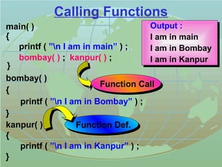 Calling Functions 
main( ) 
{ 
printf ( ”n I am in main” ) ; 
bombay( ) 
{ 
printf ( ”n I am in Bombay” ) ; 
} 
kanpur( ) 
{ 
printf ( ”n I am in Kanpur” ) ; 
} 
Output : 
I am in main 
I am in Bombay 
bombay( ) ; kanpur( ) ; I am in Kanpur 
} 
Function Call 
Function Def. 
 