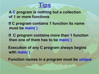 Tips 
 A C program is nothing but a collection 
of 1 or more functions 
 If C program contains 1 function its name 
must be main( ) 
 If C program contains more than 1 function 
then one of them has to be main( ) 
 Execution of any C program always begins 
with main( ) 
 Function names in a program must be unique 
 