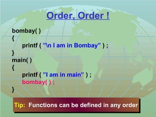 Order, Order ! 
bombay( ) 
{ 
printf ( ”n I am in Bombay” ) ; 
} 
main( ) 
{ 
printf ( ”I am in main” ) ; 
bombay( ) ; 
} 
Tip: Functions Tip: Functions ccaann bbee ddeeffiinneedd iinn aannyy oorrddeerr 
 