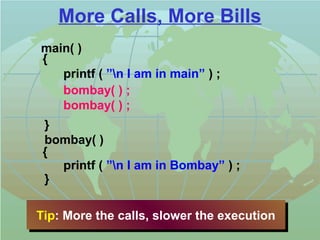More Calls, More Bills 
main( ) 
{ 
printf ( ”n I am in main” ) ; 
bombay( ) ; 
bombay( ) ; 
} 
bombay( ) 
{ 
printf ( ”n I am in Bombay” ) ; 
} 
Tip: Tip: MMoorree tthhee ccaallllss,, sslloowweerr tthhee eexxeeccuuttiioonn 
 