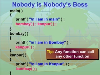 Nobody is Nobody’s Boss 
main( ) 
{ 
kanpur( ) 
{ 
Tip: Any function can call 
any other function 
printf ( ”n I am in Kanpur” ) ; 
bombay( ) ; 
} 
printf ( ”n I am in main” ) ; 
bombay( ) ; kanpur( ) ; 
} 
bombay( ) 
{ 
printf ( ”n I am in Bombay” ) ; 
kanpur( ) ; 
} Tip: Any function can call 
any other function 
 
