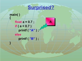 Surprised? 
main( ) 
{ 
float a = 0.7 ; 
if ( a  0.7 ) 
printf ( ”A” ) ; 
else 
printf ( ”B” ) ; 
} 
A 
 