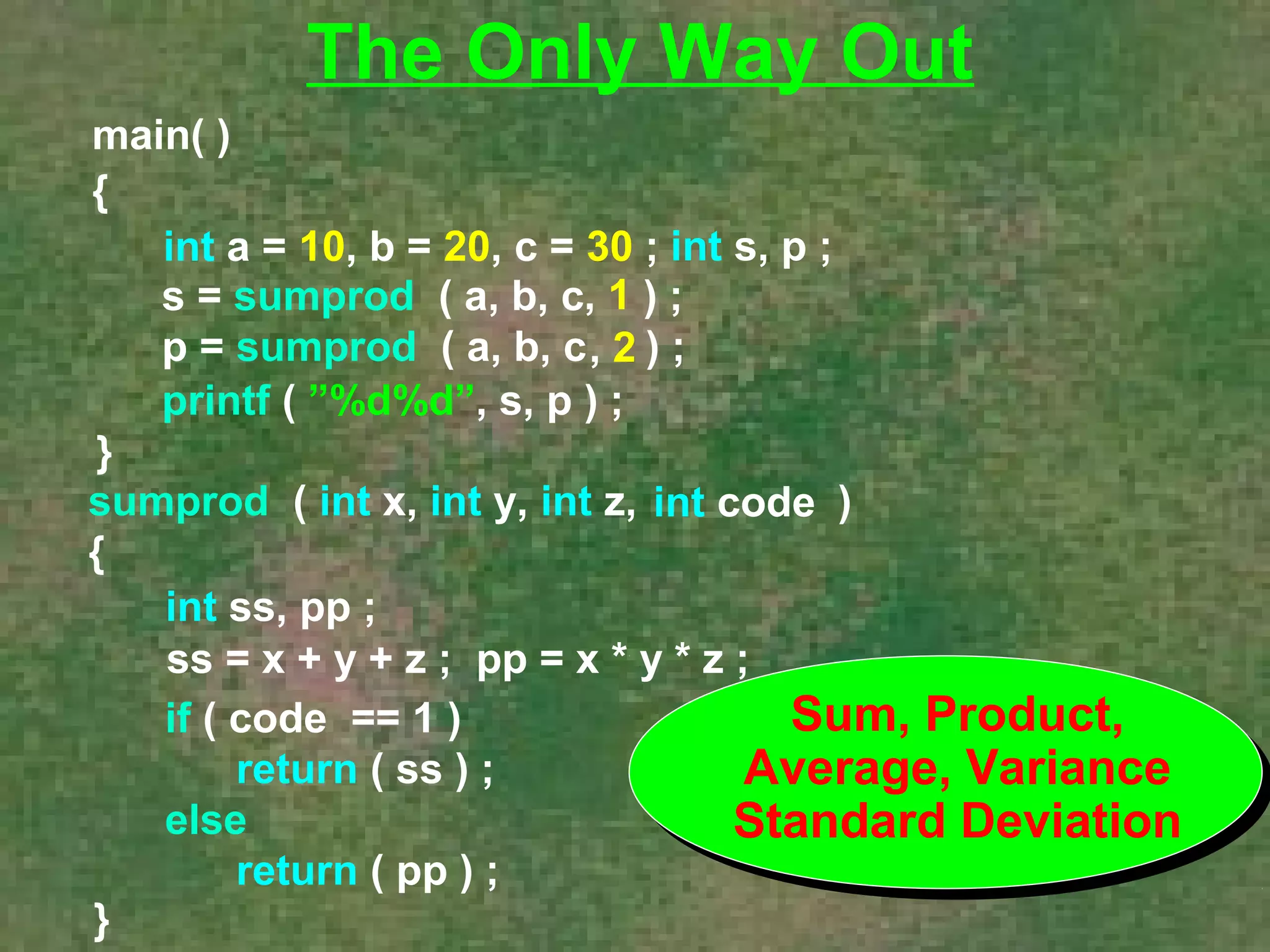 main( ) 
{ 
The Only Way Out 
int a = 10, b = 20, c = 30 ; int s, p ; 
s = sumprod ( a, b, c ) ; 
p = sumprod ( a, b, c ) ; 
printf ( ”%d%d”, s, p ) ; 
} 
, 1 
, 2 
sumprod ( int x, int y, int z, ) 
{ 
int ss, pp ; 
ss = x + y + z ; pp = x * y * z ; 
} 
int code 
if ( code == 1 ) 
return ( ss ) ; 
else 
return ( pp ) ; 
Sum, Product, 
Average, Variance 
Standard Deviation 
 