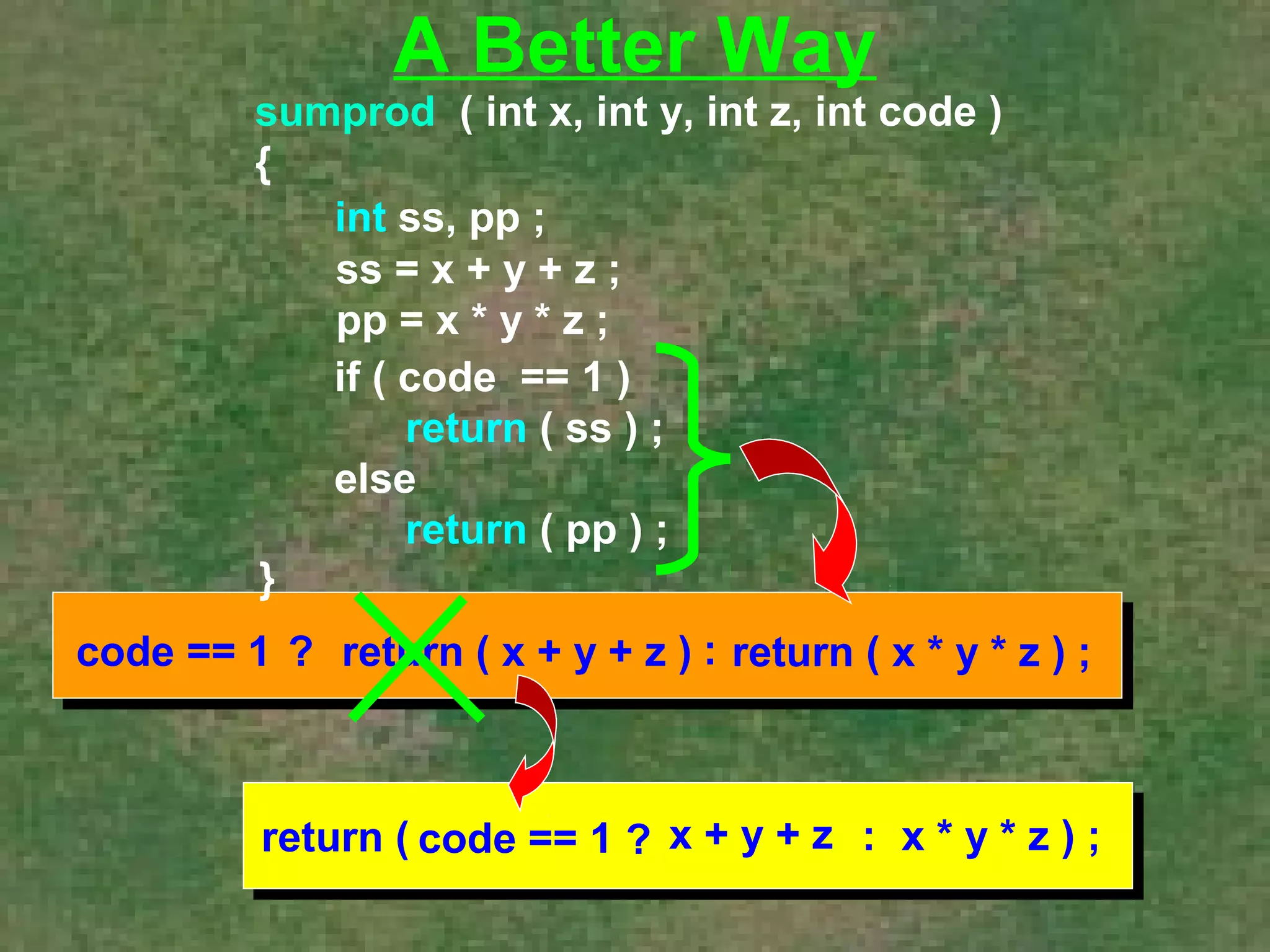 A Better Way 
sumprod ( int x, int y, int z, int code ) 
{ 
int ss, pp ; 
ss = x + y + z ; 
pp = x * y * z ; 
} 
if ( code == 1 ) 
return ( ss ) ; 
else 
return ( pp ) ; 
code == 1 ? return ( x + y + z ) : return ( x * y * z ) ; 
return ( code == 1 ? x + y + z : x * y * z ) ; 
 