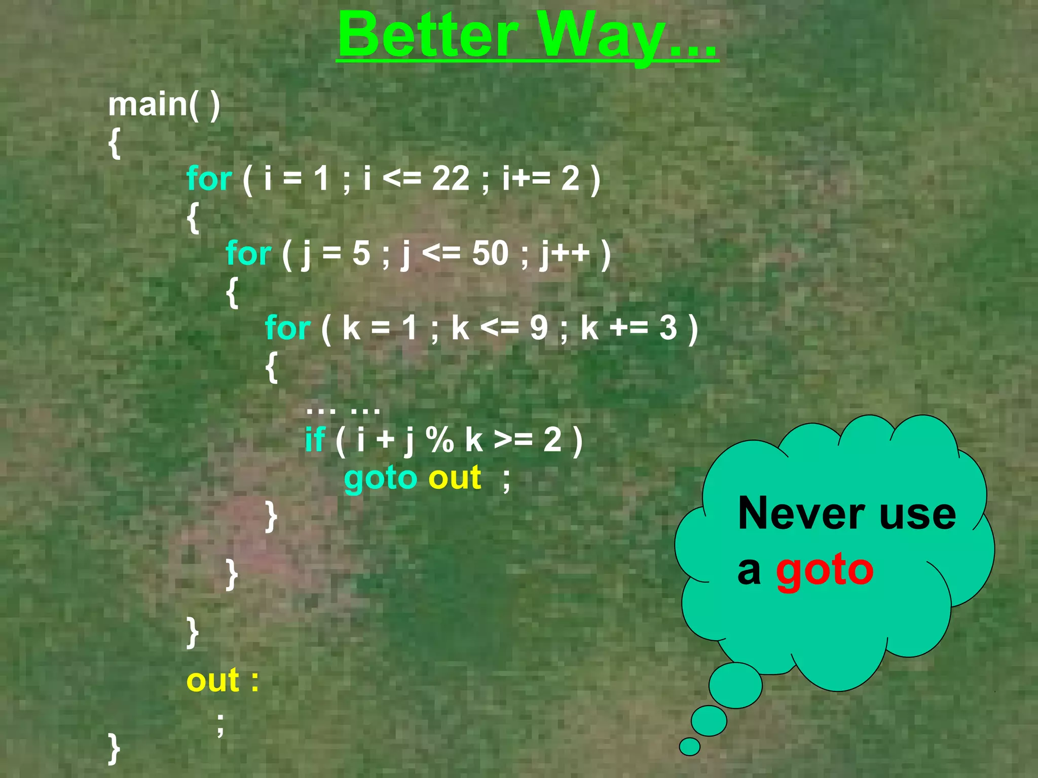 main( ) 
{ 
for ( i = 1 ; i <= 22 ; i+= 2 ) 
{ 
for ( j = 5 ; j <= 50 ; j++ ) 
{ 
for ( k = 1 ; k <= 9 ; k += 3 ) 
{ 
… … 
if ( i + j % k >= 2 ) 
goto out ; 
} 
} 
} 
} 
Better Way... 
out : 
; 
Never use 
a goto 
 