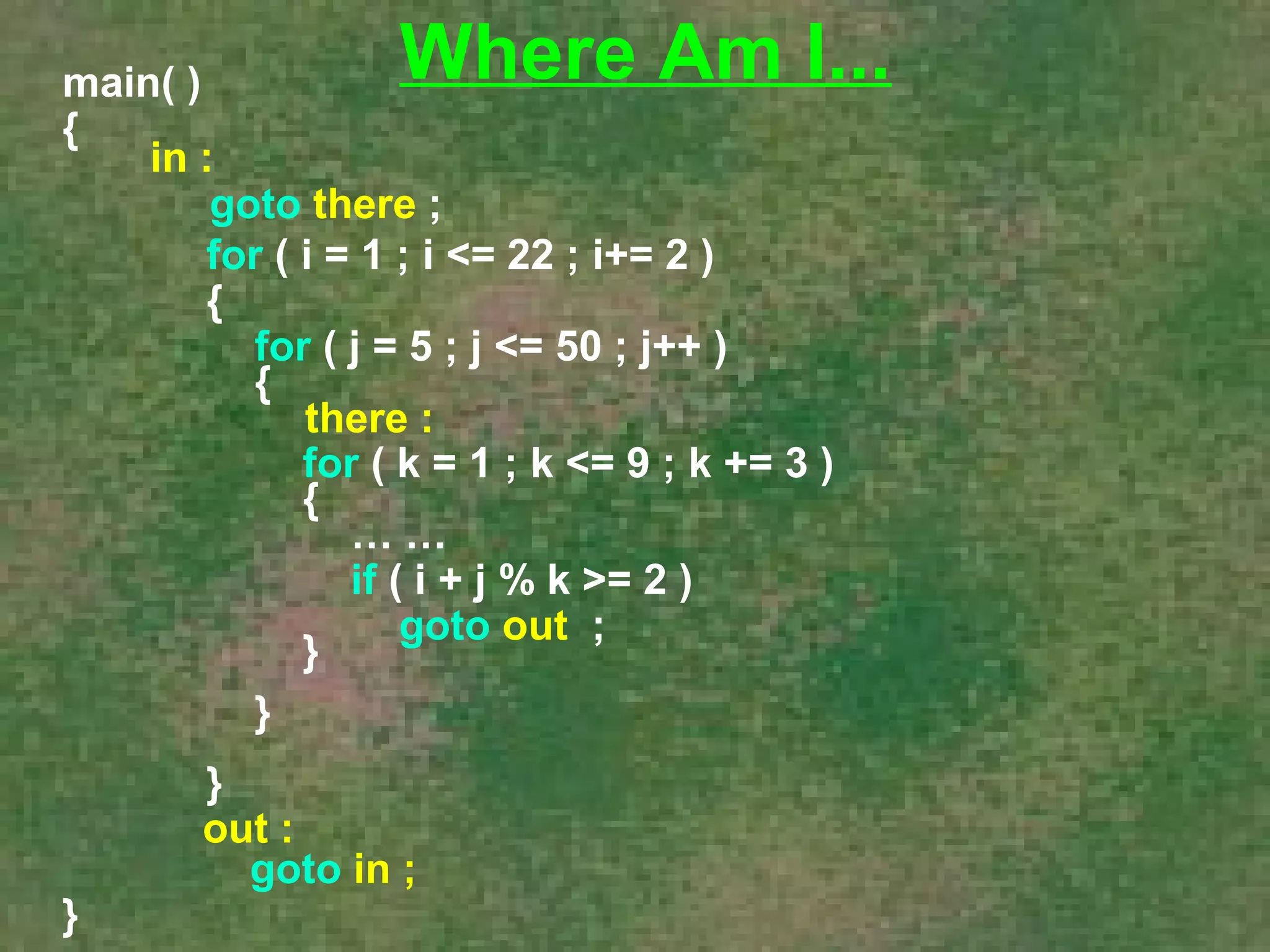 main( ) 
{ 
in : 
goto there ; 
for ( i = 1 ; i <= 22 ; i+= 2 ) 
{ 
for ( j = 5 ; j <= 50 ; j++ ) 
{ 
there : 
for ( k = 1 ; k <= 9 ; k += 3 ) 
{ 
… … 
if ( i + j % k >= 2 ) 
} goto out ; 
} 
} 
} 
Where Am I... 
out : 
goto in ; 
 