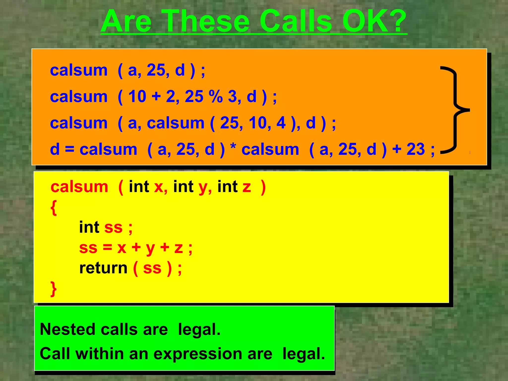 Are These Calls OK? 
calsum ( a, 25, d ) ; 
calsum ( 10 + 2, 25 % 3, d ) ; 
calsum ( a, calsum ( 25, 10, 4 ), d ) ; 
d = calsum ( a, 25, d ) * calsum ( a, 25, d ) + 23 ; 
calsum ( int x, int y, int z ) 
{ 
int ss ; 
ss = x + y + z ; 
return ( ss ) ; 
} 
 
Nested calls are legal. 
Call within an expression are legal. 
Nested calls are legal. 
Call within an expression are legal. 
 
