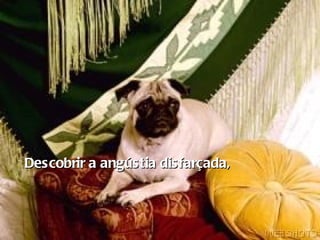 Descobrir a angústia disfarçada,   