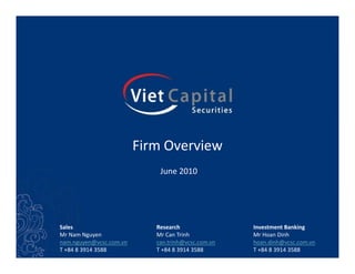 Firm Overview
                             June 2010




Sales                       Research                Investment Banking
Mr Nam Nguyen               Mr Can Trinh            Mr Hoan Dinh
nam.nguyen@vcsc.com.vn      can.trinh@vcsc.com.vn   hoan.dinh@vcsc.com.vn
T +84 8 3914 3588           T +84 8 3914 3588       T +84 8 3914 3588
 