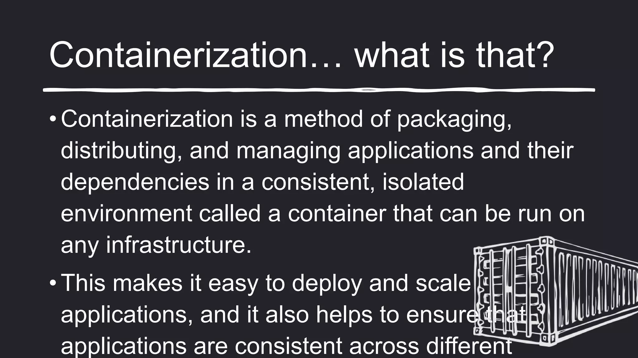 Containerization… what is that?
• Containerization is a method of packaging,
distributing, and managing applications and their
dependencies in a consistent, isolated
environment called a container that can be run on
any infrastructure.
• This makes it easy to deploy and scale
applications, and it also helps to ensure that
applications are consistent across different
 