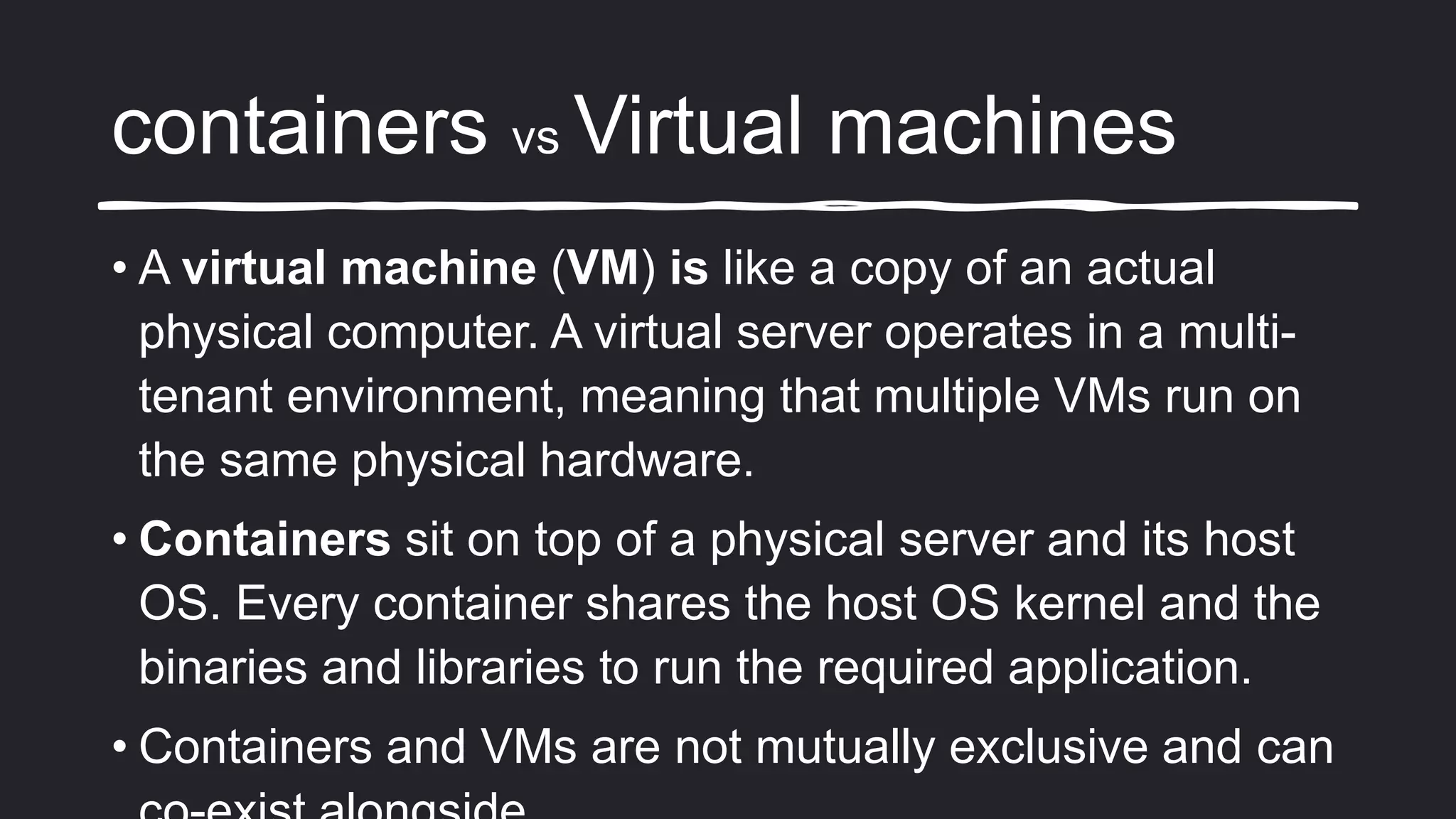 containers vs Virtual machines
• A virtual machine (VM) is like a copy of an actual
physical computer. A virtual server operates in a multi-
tenant environment, meaning that multiple VMs run on
the same physical hardware.
• Containers sit on top of a physical server and its host
OS. Every container shares the host OS kernel and the
binaries and libraries to run the required application.
• Containers and VMs are not mutually exclusive and can
 