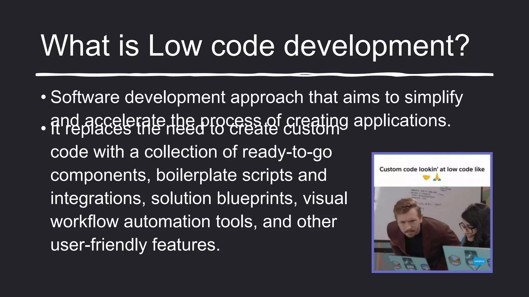 What is Low code development?
• Software development approach that aims to simplify
and accelerate the process of creating applications.
• It replaces the need to create custom
code with a collection of ready-to-go
components, boilerplate scripts and
integrations, solution blueprints, visual
workflow automation tools, and other
user-friendly features.
 