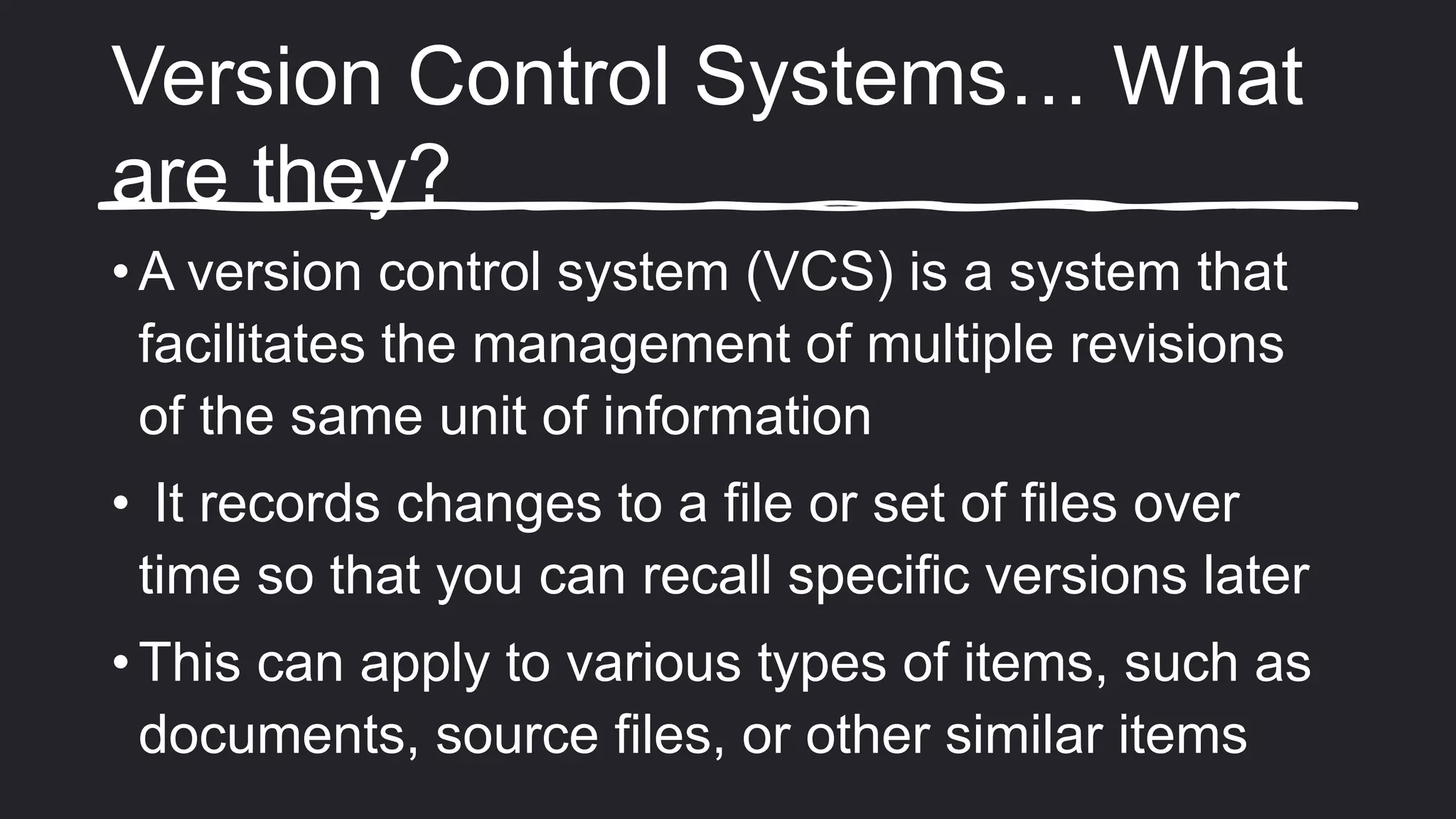 Version Control Systems… What
are they?
• A version control system (VCS) is a system that
facilitates the management of multiple revisions
of the same unit of information
• It records changes to a file or set of files over
time so that you can recall specific versions later
• This can apply to various types of items, such as
documents, source files, or other similar items
 
