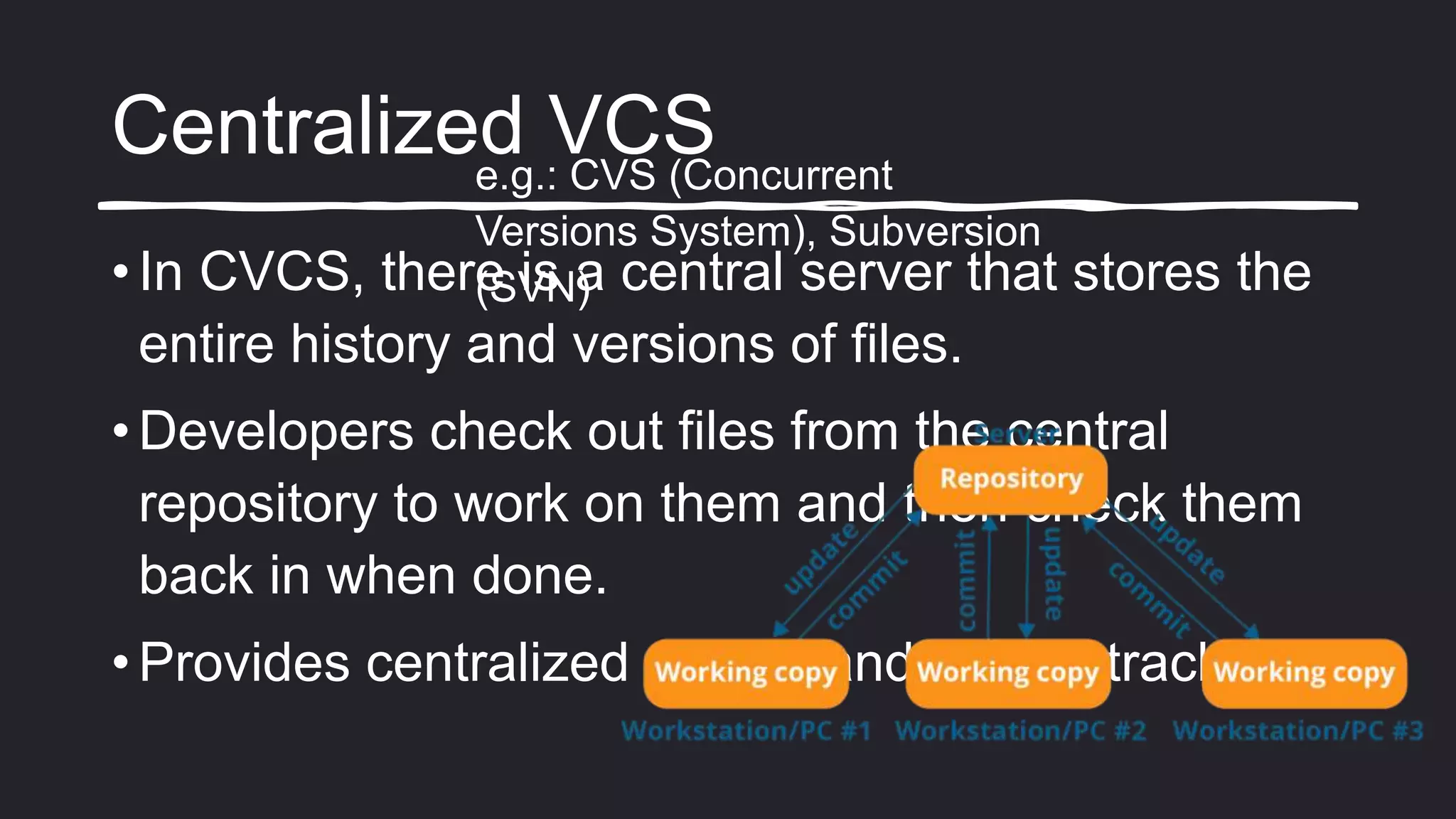 Centralized VCS
• In CVCS, there is a central server that stores the
entire history and versions of files.
• Developers check out files from the central
repository to work on them and then check them
back in when done.
• Provides centralized control and history tracking.
e.g.: CVS (Concurrent
Versions System), Subversion
(SVN)
 