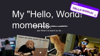 My "Hello, World!"
moments.
aka What I’ve learnt so far…
 