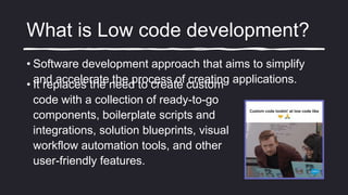What is Low code development?
• Software development approach that aims to simplify
and accelerate the process of creating applications.
• It replaces the need to create custom
code with a collection of ready-to-go
components, boilerplate scripts and
integrations, solution blueprints, visual
workflow automation tools, and other
user-friendly features.
 