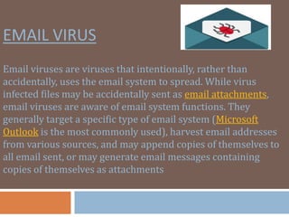 EMAIL VIRUS
Email viruses are viruses that intentionally, rather than
accidentally, uses the email system to spread. While virus
infected files may be accidentally sent as email attachments,
email viruses are aware of email system functions. They
generally target a specific type of email system (Microsoft
Outlook is the most commonly used), harvest email addresses
from various sources, and may append copies of themselves to
all email sent, or may generate email messages containing
copies of themselves as attachments
 