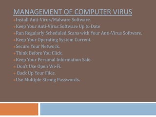 MANAGEMENT OF COMPUTER VIRUS
?Install Anti-Virus/Malware Software.
?Keep Your Anti-Virus Software Up to Date
?Run Regularly Scheduled Scans with Your Anti-Virus Software.
?Keep Your Operating System Current.
?Secure Your Network.
?Think Before You Click.
?Keep Your Personal Information Safe.
? Dont Use Open Wi-Fi.
? Back Up Your Files.
?Use Multiple Strong Passwords.
 