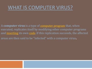 WHAT IS COMPUTER VIRUS?
A computer virus is a type of computer program that, when
executed, replicates itself by modifying other computer programs
and inserting its own code.If this replication succeeds, the affected
areas are then said to be "infected" with a computer virus.
 