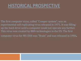 HISTORICAL PROSPECTIVE
The first computer virus, called "Creeper system", was an
experimental self-replicating virus released in 1971. It was filling
up the hard drive until a computer could not operate any further.
This virus was created by BBN technologies in the US. The first
computer virus for MS-DOS was "Brain" and was released in 1986.
 
