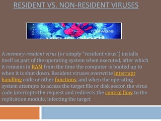 RESIDENT VS. NON-RESIDENT VIRUSES
A memory-resident virus (or simply "resident virus") installs
itself as part of the operating system when executed, after which
it remains in RAM from the time the computer is booted up to
when it is shut down. Resident viruses overwrite interrupt
handling code or other functions, and when the operating
system attempts to access the target file or disk sector, the virus
code intercepts the request and redirects the control flow to the
replication module, infecting the target
 
