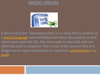 MACRO VIRUSES
A macro virus (or "document virus") is a virus that is written in
a macro language and embedded into these documents so that
when users open the file, the virus code is executed, and can
infect the user's computer. This is one of the reasons that it is
dangerous to open unexpected or suspicious attachments in e-
mails
 
