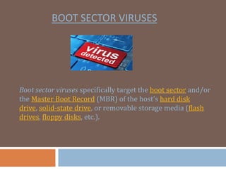 BOOT SECTOR VIRUSES
Boot sector viruses specifically target the boot sector and/or
the Master Boot Record (MBR) of the host's hard disk
drive, solid-state drive, or removable storage media (flash
drives, floppy disks, etc.).
 