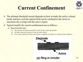 13
Current Confinement
 The ultimate threshold current depends on how to make the active volume
small, and how well the optical field can be confined in the cavity to
maximize the overlap with the active region.
 Typical models for current confinement are as follows:
a) Ring-Electrode type:
 This structure can limit the current flow in the vicinity of the ring electrode.
 The light output can be taken out from the center window.
 This is easy to fabricate, but the current cannot completely be confined to a small area due to diffusion.
 