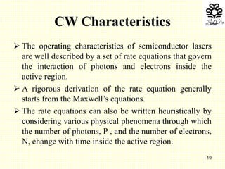 19
CW Characteristics
 The operating characteristics of semiconductor lasers
are well described by a set of rate equations that govern
the interaction of photons and electrons inside the
active region.
 A rigorous derivation of the rate equation generally
starts from the Maxwell’s equations.
 The rate equations can also be written heuristically by
considering various physical phenomena through which
the number of photons, P , and the number of electrons,
N, change with time inside the active region.
 