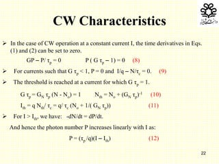 22
CW Characteristics
 In the case of CW operation at a constant current I, the time derivatives in Eqs.
(1) and (2) can be set to zero.
GP – P/ τp = 0 P ( G τp – 1) = 0 (8)
 For currents such that G τp < 1, P = 0 and I/q – N/τc = 0. (9)
 The threshold is reached at a current for which G τp = 1.
G τp = GN τp (N - No) = 1 Nth = No + (GN τp)-1 (10)
Ith = q Nth/ τc = q/ τc (No + 1/( GN τp)) (11)
 For I > Ith, we have: -dN/dt = dP/dt.
And hence the photon number P increases linearly with I as:
P = (τp /q)(I – Ith) (12)
 