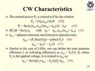 23
CW Characteristics
 The emitted power Pe is related to P by the relation
Pe = (Vg αmir) ħωP (13)
Pe = ħω/q (ηint αmir)/(αmir+ αint) (I – Ith) (14)
 dPe/dI = ħω/q ηd with ηd = ηint αmir/(αmir+ αint) (15)
 ηext = (photon-emission rate)/(electron-injection rate)
ηext = (Pe/ħω)/(I/q) = q/(ħω) Pe/I (16)
ηext = ηd (1 – Ith/I) (17)
 Similar to the case of LEDs, one can define the total quantum
efficiency ( or wall-plug efficiency) as ηtot = Pe/(Vo I), where
Vo is the applied voltage. It is related to ηext as:
ηtot = ħω/(qVo) ηext ~ Eg/(qVo) ηext (18)
 