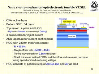 34
Nano electro-mechanical optoelectronic tunable VCSEL
Michael C.Y. Huang, Ye Zhou, and Connie J. Chang-Hasnain
2007 Optical Society of America, 5 February 2007 / Vol. 15, No. 3 / OPTICS EXPRESS 1222
• QWs active layer
• Bottom DBR : 34 pairs
• Top mirror : 4 pairs and HCG
(High-index-Contrast sub-wavelength Grating)
• 4 pairs DBRs for inject current
• AlO2 aperture for current confinement
• HCG with 230nm thickness cause :
- R > 99.9%
- Single-Mode with SMSR > 40dB
- Tuning wavelength on 2.5nm distance
- Small thickness instead DBRs and therefore reduce mass, increase
tuning speed and reduce tuning voltage
• HCG consists of periodic strip of Al.6Ga.4As and Air as clad
 