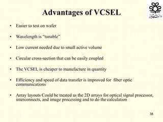 38
Advantages of VCSEL
• Easier to test on wafer
• Wavelength is “tunable”
• Low current needed due to small active volume
• Circular cross-section that can be easily coupled
• The VCSEL is cheaper to manufacture in quantity
• Efficiency and speed of data transfer is improved for fiber optic
communications
• Array layouts Could be treated as the 2D arrays for optical signal processor,
interconnects, and image processing and to do the calculation
 