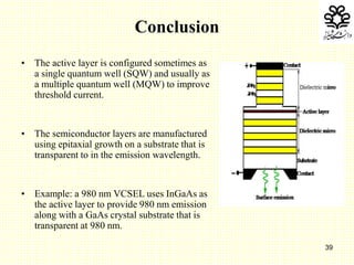 39
Conclusion
• The active layer is configured sometimes as
a single quantum well (SQW) and usually as
a multiple quantum well (MQW) to improve
threshold current.
• The semiconductor layers are manufactured
using epitaxial growth on a substrate that is
transparent to in the emission wavelength.
• Example: a 980 nm VCSEL uses InGaAs as
the active layer to provide 980 nm emission
along with a GaAs crystal substrate that is
transparent at 980 nm.
 