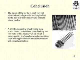 40
Conclusion
• The height of the cavity is small (several
microns) and only permits one longitudinal
mode, however there may be one or more
lateral modes.
• A VCSEL is capable of delivering more
power than a conventional laser diode up to a
few watts with a matrix VCSEL which a
matrix emitter is a broad area surface emitting
laser with applications in optical interconnect
and optical computing.
 