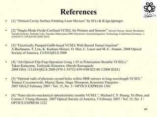 41
References
• [1] “Vertical Cavity Surface Emitting Laser Devices” by H.Li & K.Iga,Springer
• [2] “Single-Mode Oxide-Confined VCSEL for Printers and Sensors” Hiromi Otoma, Akemi Murakami,
Yasuaki Kuwata, Nobuaki Ueki, Naotaka Mukoyama,2006 Electronics Systemintegration Technology Conference,Germany, 1-
4244-0553-1/06/$20.00 2OO6 IEEE
• [3] “Electrically Pumped GaSb-based VCSEL With Buried Tunnel Junction”
A.Bachmann, T. Lim, K. Kashani-Shirazi, O. Dier, C. Lauer and M.-C. Amann, 2008 Optical
Society of America, CLEO/QELS 2008
• [4] “All-Optical Flip-Flop Operation Using 1.55 m Polarization Bistable VCSELs”
Takeo Katayama, Toshiyuki Kitazawa, Hitoshi Kawaguchi
2008 OSA / CLEO/QELS 2008 (978-1-55752-859-9/08/$25.00 ©2008 IEEE)
• [5] “Optimal radii of photonic crystal holes within DBR mirrors in long wavelength VCSEL”
Tomasz Czyszanowski, Maciej Dems, Hugo Thienpont, Krassimir Panajotov
2007 OSA,5 February 2007 / Vol. 15, No. 3 / OPTICS EXPRESS 1301
• [6] “Nano electro-mechanical optoelectronic tunable VCSEL”, Michael C.Y. Huang, Ye Zhou, and
Connie J. Chang-Hasnain, 2007 Optical Society of America, 5 February 2007 / Vol. 15, No. 3 /
OPTICS EXPRESS 1222
 