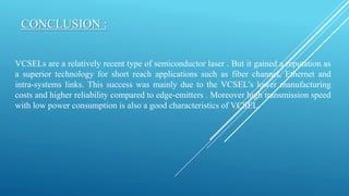 CONCLUSION :
VCSELs are a relatively recent type of semiconductor laser . But it gained a reputation as
a superior technology for short reach applications such as fiber channel, Ethernet and
intra-systems links. This success was mainly due to the VCSEL’s lower manufacturing
costs and higher reliability compared to edge-emitters . Moreover high transmission speed
with low power consumption is also a good characteristics of VCSEL.
 