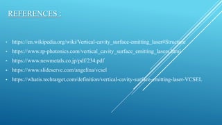 REFERENCES :
• https://en.wikipedia.org/wiki/Vertical-cavity_surface-emitting_laser#Structure
• https://www.rp-photonics.com/vertical_cavity_surface_emitting_lasers.html
• https://www.newmetals.co.jp/pdf/234.pdf
• https://www.slideserve.com/angelina/vcsel
• https://whatis.techtarget.com/definition/vertical-cavity-surface-emitting-laser-VCSEL
 