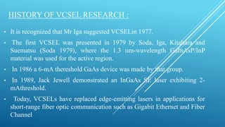 HISTORY OF VCSEL RESEARCH :
• It is recognized that Mr Iga suggested VCSELin 1977.
• The first VCSEL was presented in 1979 by Soda, Iga, Kitahara and
Suematsu (Soda 1979), where the 1.3 um-wavelength GaInAsP/InP
material was used for the active region.
• In 1986 a 6-mA thereshold GaAs device was made by that group.
• In 1989, Jack Jewell demonstrated an InGaAs SE laser exhibiting 2-
mAthreshold.
• Today, VCSELs have replaced edge-emitting lasers in applications for
short-range fiber optic communication such as Gigabit Ethernet and Fiber
Channel
 