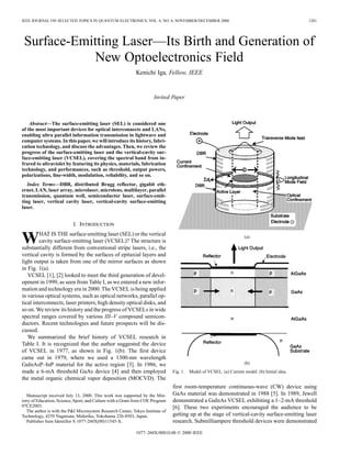 IEEE JOURNAL ON SELECTED TOPICS IN QUANTUM ELECTRONICS, VOL. 6, NO. 6, NOVEMBER/DECEMBER 2000 1201
Surface-Emitting Laser—Its Birth and Generation of
New Optoelectronics Field
Kenichi Iga, Fellow, IEEE
Invited Paper
Abstract—The surface-emitting laser (SEL) is considered one
of the most important devices for optical interconnects and LANs,
enabling ultra parallel information transmission in lightwave and
computer systems. In this paper, we will introduce its history, fabri-
cation technology, and discuss the advantages. Then, we review the
progress of the surface-emitting laser and the vertical-cavity sur-
face-emitting laser (VCSEL), covering the spectral band from in-
frared to ultraviolet by featuring its physics, materials, fabrication
technology, and performances, such as threshold, output powers,
polarizations, line-width, modulation, reliability, and so on.
Index Terms—DBR, distributed Bragg reflector, gigabit eth-
ernet, LAN, laser array, microlaser, microlens, multilayer, parallel
transmission, quantum well, semiconductor laser, surface-emit-
ting laser, vertical cavity laser, vertical-cavity surface-emitting
laser.
I. INTRODUCTION
WHAT IS THE surface-emitting laser (SEL) or the vertical
cavity surface-emitting laser (VCSEL)? The structure is
substantially different from conventional stripe lasers, i.e., the
vertical cavity is formed by the surfaces of epitaxial layers and
light output is taken from one of the mirror surfaces as shown
in Fig. 1(a).
VCSEL [1], [2] looked to meet the third generation of devel-
opment in 1999, as seen from Table I, as we entered a new infor-
mation and technology era in 2000. The VCSEL is being applied
in various optical systems, such as optical networks, parallel op-
tical interconnects, laser printers, high density optical disks, and
so on. We review its history and the progress of VCSELs in wide
spectral ranges covered by various III–V compound semicon-
ductors. Recent technologies and future prospects will be dis-
cussed.
We summarized the brief history of VCSEL research in
Table I. It is recognized that the author suggested the device
of VCSEL in 1977, as shown in Fig. 1(b). The first device
came out in 1979, where we used a 1300-nm wavelength
GaInAsP–InP material for the active region [3]. In 1986, we
made a 6-mA threshold GaAs device [4] and then employed
the metal organic chemical vapor deposition (MOCVD). The
Manuscript received July 13, 2000. This work was supported by the Min-
istry of Education, Science, Sport, and Culture with a Grant from COE Program
07CE2003.
The author is with the P&I Microsystem Research Center, Tokyo Institute of
Technology, 4259 Nagatsuta, Midoriku, Yokohama 226-8503, Japan.
Publisher Item Identifier S 1077-260X(00)11545-X.
(a)
(b)
Fig. 1. Model of VCSEL. (a) Current model. (b) Initial idea.
first room-temperature continuous-wave (CW) device using
GaAs material was demonstrated in 1988 [5]. In 1989, Jewell
demonstrated a GaInAs VCSEL exhibiting a 1–2-mA threshold
[6]. These two experiments encouraged the audience to be
getting up at the stage of vertical-cavity surface-emitting laser
research. Submilliampere threshold devices were demonstrated
1077–260X/00$10.00 © 2000 IEEE
 